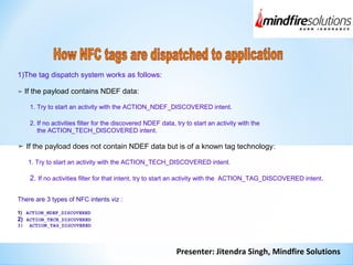 Presenter: Jitendra Singh, Mindfire Solutions
1)The tag dispatch system works as follows:
➤ If the payload contains NDEF data:
1. Try to start an activity with the ACTION_NDEF_DISCOVERED intent.
2. If no activities filter for the discovered NDEF data, try to start an activity with the
the ACTION_TECH_DISCOVERED intent.
➤ If the payload does not contain NDEF data but is of a known tag technology:
1. Try to start an activity with the ACTION_TECH_DISCOVERED intent.
2. If no activities filter for that intent, try to start an activity with the ACTION_TAG_DISCOVERED intent.
There are 3 types of NFC intents viz :
1) ACTION_NDEF_DISCOVERED
2) ACTION_TECH_DISCOVERED
3) ACTION_TAG_DISCOVERED
 