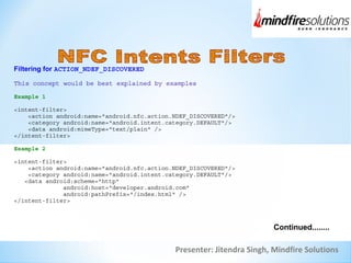 Presenter: Jitendra Singh, Mindfire Solutions
Filtering for ACTION_NDEF_DISCOVERED
This concept would be best explained by examples
Example 1
<intent-filter>
<action android:name="android.nfc.action.NDEF_DISCOVERED"/>
<category android:name="android.intent.category.DEFAULT"/>
<data android:mimeType="text/plain" />
</intent-filter>
Example 2
<intent-filter>
<action android:name="android.nfc.action.NDEF_DISCOVERED"/>
<category android:name="android.intent.category.DEFAULT"/>
<data android:scheme="http"
android:host="developer.android.com"
android:pathPrefix="/index.html" />
</intent-filter>
Continued........
 