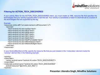 Presenter: Jitendra Singh, Mindfire Solutions
Filtering for ACTION_TECH_DISCOVERED
If your activity filters for the ACTION_TECH_DISCOVERED intent, you must create an XML resource file that specifies the
technologies that your activity supports within a tech-list set. Your activity is considered a match if a tech-list set is a subset of
the technologies that are supported by the tag.
Example
<resources xmlns:xliff="urn:oasis:names:tc:xliff:document:1.2">
<tech-list>
<tech>android.nfc.tech.IsoDep</tech>
<tech>android.nfc.tech.NfcA</tech>
<tech>android.nfc.tech.NfcB</tech>
<tech>android.nfc.tech.NfcF</tech>
<tech>android.nfc.tech.NfcV</tech>
<tech>android.nfc.tech.Ndef</tech>
<tech>android.nfc.tech.NdefFormatable</tech>
<tech>android.nfc.tech.MifareClassic</tech>
<tech>android.nfc.tech.MifareUltralight</tech>
</tech-list>
</resources>
In your AndroidManifest.xml file, specify the resource file that you just created in the <meta-data> element inside the
<activity> element like in the following example:
<activity>
<intent-filter>
<action android:name="android.nfc.action.TECH_DISCOVERED"/>
</intent-filter>
<meta-data android:name="android.nfc.action.TECH_DISCOVERED"
android:resource="@xml/nfc_tech_filter" />
</activity>
 