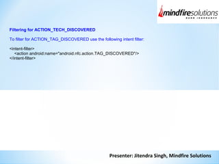 Presenter: Jitendra Singh, Mindfire Solutions
Filtering for ACTION_TECH_DISCOVERED
To filter for ACTION_TAG_DISCOVERED use the following intent filter:
<intent-filter>
<action android:name="android.nfc.action.TAG_DISCOVERED"/>
</intent-filter>
 