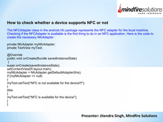Presenter: Jitendra Singh, Mindfire Solutions
How to check whether a device supports NFC or not
The NFCAdapter class in the android.nfc package represents the NFC adapter for the local machine.
Checking if the NFCAdapter is available is the first thing to do in an NFC application. Here is the code to
create the necessary NfcAdapter:
private NfcAdapter myNfcAdapter;
private TextView myText;
@Override
public void onCreate(Bundle savedInstanceState)
{
super.onCreate(savedInstanceState);
setContentView(R.layout.main);
myNfcAdapter = NfcAdapter.getDefaultAdapter(this);
if (myNfcAdapter == null)
{
myText.setText("NFC is not available for the device!!!");
}
else
{
myText.setText("NFC is available for the device");
}
}
 