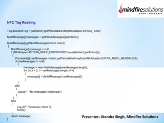 Presenter: Jitendra Singh, Mindfire Solutions
NFC Tag Reading
Tag detectedTag = getIntent().getParcelableExtra(NfcAdapter.EXTRA_TAG);
NdefMessage[] messages = getNdefMessages(getIntent());
NdefMessage[] getNdefMessages(Intent intent)
{
NdefMessage[] message = null;
if (NfcAdapter.ACTION_NDEF_DISCOVERED.equals(intent.getAction()))
{
Parcelable[] rawMessages =intent.getParcelableArrayExtraNfcAdapter.EXTRA_NDEF_MESSAGES);
if (rawMessages != null)
{
message = new NdefMessage[rawMessages.length];
for (int i = 0; i < rawMessages.length; i++)
{
message[i] = (NdefMessage) rawMessages[i];
}
}
else
{
Log.d("", "No messages inside tag");
}
}
else
{
Log.d("", "Unknown intent.");
finish();
}
return message;
}
 