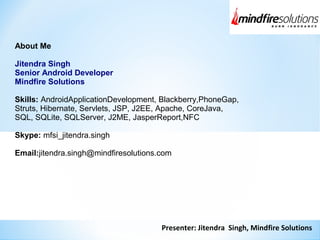Presenter: Jitendra Singh, Mindfire Solutions
About Me
Jitendra Singh
Senior Android Developer
Mindfire Solutions
Skills: AndroidApplicationDevelopment, Blackberry,PhoneGap,
Struts, Hibernate, Servlets, JSP, J2EE, Apache, CoreJava,
SQL, SQLite, SQLServer, J2ME, JasperReport,NFC
Skype: mfsi_jitendra.singh
Email:jitendra.singh@mindfiresolutions.com
 