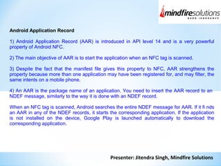 Presenter: Jitendra Singh, Mindfire Solutions
Android Application Record
1) Android Application Record (AAR) is introduced in API level 14 and is a very powerful
property of Android NFC.
2) The main objective of AAR is to start the application when an NFC tag is scanned.
3) Despite the fact that the manifest file gives this property to NFC, AAR strengthens the
property because more than one application may have been registered for, and may filter, the
same intents on a mobile phone.
4) An AAR is the package name of an application. You need to insert the AAR record to an
NDEF message, similarly to the way it is done with an NDEF record.
When an NFC tag is scanned, Android searches the entire NDEF message for AAR. If it fi nds
an AAR in any of the NDEF records, it starts the corresponding application. If the application
is not installed on the device, Google Play is launched automatically to download the
corresponding application.
 