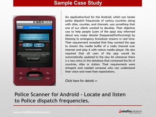 Police Scanner for Android - Locate and listen
to Police dispatch frequencies.
An application/tool for the Android, which can locate
police dispatch frequencies of various countries along
with cities, counties, and channels, was something that
one of our clients wanted to develop. Their objective
was to help people (users of the app) stay informed
about any major disaster (happened/forthcoming) by
listening to emergency broadcast streams in real time.
Their requirement revealed that they wanted the app
to stream the media buffer of a radio channel over
internet and play it with native media player. He also
required that all users of the app would be
automatically updated to the new list whenever there
is a new entry to the database that contained the list of
countries, cities or station. Their requirements were
stringent and needed someone who can understand
their vision and meet their expectations.
Click here for details >>
Sample Case Study
www.mindfiresolutions.com
 