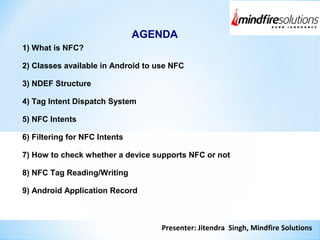 Presenter: Jitendra Singh, Mindfire Solutions
AGENDA
1) What is NFC?
2) Classes available in Android to use NFC
3) NDEF Structure
4) Tag Intent Dispatch System
5) NFC Intents
6) Filtering for NFC Intents
7) How to check whether a device supports NFC or not
8) NFC Tag Reading/Writing
9) Android Application Record
 