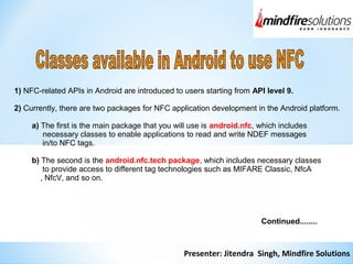 Presenter: Jitendra Singh, Mindfire Solutions
1) NFC-related APIs in Android are introduced to users starting from API level 9.
2) Currently, there are two packages for NFC application development in the Android platform.
a) The first is the main package that you will use is android.nfc, which includes
necessary classes to enable applications to read and write NDEF messages
in/to NFC tags.
b) The second is the android.nfc.tech package, which includes necessary classes
to provide access to different tag technologies such as MIFARE Classic, NfcA
, NfcV, and so on.
Continued........
 
