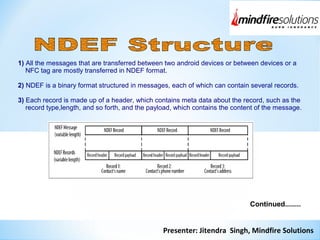 Presenter: Jitendra Singh, Mindfire Solutions
1) All the messages that are transferred between two android devices or between devices or a
NFC tag are mostly transferred in NDEF format.
2) NDEF is a binary format structured in messages, each of which can contain several records.
3) Each record is made up of a header, which contains meta data about the record, such as the
record type,length, and so forth, and the payload, which contains the content of the message.
Continued........
 