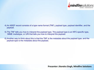 Presenter: Jitendra Singh, Mindfire Solutions
4) An NDEF record consists of a type name format (TNF), payload type, payload identifier, and the
payload.
5) The TNF tells you how to interpret the payload type. The payload type is an NFC-specific type,
MIME mediatype, or URI that tells you how to interpret the payload.
6) Another way to think about this is that the TNF is the metadata about the payload type, and the
payload type is the metadata about the payload.
 