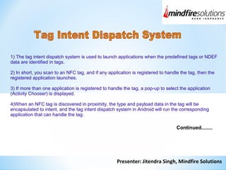 Presenter: Jitendra Singh, Mindfire Solutions
1) The tag intent dispatch system is used to launch applications when the predefined tags or NDEF
data are identified in tags.
2) In short, you scan to an NFC tag, and if any application is registered to handle the tag, then the
registered application launches.
3) If more than one application is registered to handle the tag, a pop-up to select the application
(Activity Chooser) is displayed.
4)When an NFC tag is discovered in proximity, the type and payload data in the tag will be
encapsulated to intent, and the tag intent dispatch system in Android will run the corresponding
application that can handle the tag.
Continued........
 
