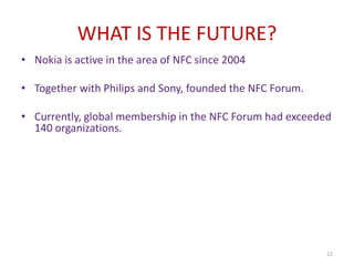 WHAT IS THE FUTURE?
• Nokia is active in the area of NFC since 2004
• Together with Philips and Sony, founded the NFC Forum.
• Currently, global membership in the NFC Forum had exceeded
140 organizations.
12
 