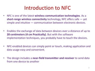 Introduction to NFC
2
• NFC is one of the latest wireless communication technologies. As a
short-range wireless connectivity technology, NFC offers safe — yet
simple and intuitive — communication between electronic devices.
• Enables the exchange of data between devices over a distance of up to
20 centimeters (4 cm Practically). But with the software
implementation techniques, you probably have to touch the devices.
• NFC-enabled devices can simply point or touch, making application and
data usage easy and convenient.
• The design includes a near-field transmitter and receiver to send data
from one device to another
 