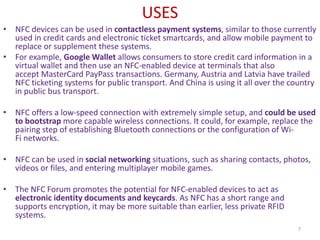 USES
• NFC devices can be used in contactless payment systems, similar to those currently
used in credit cards and electronic ticket smartcards, and allow mobile payment to
replace or supplement these systems.
• For example, Google Wallet allows consumers to store credit card information in a
virtual wallet and then use an NFC-enabled device at terminals that also
accept MasterCard PayPass transactions. Germany, Austria and Latvia have trailed
NFC ticketing systems for public transport. And China is using it all over the country
in public bus transport.
• NFC offers a low-speed connection with extremely simple setup, and could be used
to bootstrap more capable wireless connections. It could, for example, replace the
pairing step of establishing Bluetooth connections or the configuration of Wi-
Fi networks.
• NFC can be used in social networking situations, such as sharing contacts, photos,
videos or files, and entering multiplayer mobile games.
• The NFC Forum promotes the potential for NFC-enabled devices to act as
electronic identity documents and keycards. As NFC has a short range and
supports encryption, it may be more suitable than earlier, less private RFID
systems.
7
 