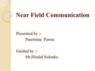 Near Field Communication

Presented by :-
     Paurnima Pawar.

Guided by :-
    Mr.Hiralal Solunke.
 