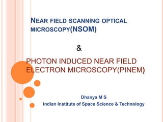 NEAR FIELD SCANNING OPTICAL
MICROSCOPY(NSOM)
Dhanya M S
Indian Institute of Space Science & Technology
PHOTON INDUCED NEAR FIELD
ELECTRON MICROSCOPY(PINEM)
&
 