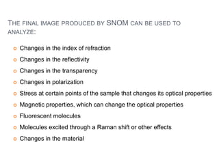 THE FINAL IMAGE PRODUCED BY SNOM CAN BE USED TO
ANALYZE:
 Changes in the index of refraction
 Changes in the reflectivity
 Changes in the transparency
 Changes in polarization
 Stress at certain points of the sample that changes its optical properties
 Magnetic properties, which can change the optical properties
 Fluorescent molecules
 Molecules excited through a Raman shift or other effects
 Changes in the material
 
