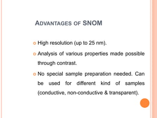 ADVANTAGES OF SNOM
 High resolution (up to 25 nm).
 Analysis of various properties made possible
through contrast.
 No special sample preparation needed. Can
be used for different kind of samples
(conductive, non-conductive & transparent).
 