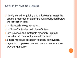 APPLICATIONS OF SNOM
 Ideally suited to quickly and effortlessly image the
optical properties of a sample with resolution below
the diffraction limit.
 In Nanotechnology research.
 In Nano-Photonics and Nano-Optics.
 Life Science and materials research - optical
detection of the most miniscule surface
 Single molecule detection is easily achievable.
 Dynamic properties can also be studied at a sub-
wavelength scale.
 