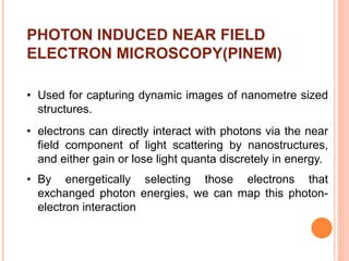 PHOTON INDUCED NEAR FIELD
ELECTRON MICROSCOPY(PINEM)
• Used for capturing dynamic images of nanometre sized
structures.
• electrons can directly interact with photons via the near
field component of light scattering by nanostructures,
and either gain or lose light quanta discretely in energy.
• By energetically selecting those electrons that
exchanged photon energies, we can map this photon-
electron interaction
 
