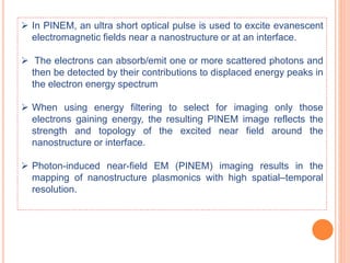  In PINEM, an ultra short optical pulse is used to excite evanescent
electromagnetic fields near a nanostructure or at an interface.
 The electrons can absorb/emit one or more scattered photons and
then be detected by their contributions to displaced energy peaks in
the electron energy spectrum
 When using energy filtering to select for imaging only those
electrons gaining energy, the resulting PINEM image reflects the
strength and topology of the excited near field around the
nanostructure or interface.
 Photon-induced near-field EM (PINEM) imaging results in the
mapping of nanostructure plasmonics with high spatial–temporal
resolution.
 