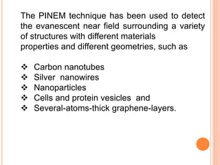 The PINEM technique has been used to detect
the evanescent near field surrounding a variety
of structures with different materials
properties and different geometries, such as
 Carbon nanotubes
 Silver nanowires
 Nanoparticles
 Cells and protein vesicles and
 Several-atoms-thick graphene-layers.
 