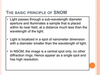 THE BASIC PRINCIPLE OF SNOM
• Light passes through a sub-wavelength diameter
aperture and illuminates a sample that is placed
within its near field, at a distance much less than the
wavelength of the light.
• Light is localized in a spot of nanometer dimension
with a diameter smaller than the wavelength of light.
• In NSOM, the image is a central spot only, no other
diffraction rings. Hence appear as a single spot and
has high resolution.
 