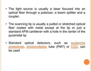• The light source is usually a laser focused into an
optical fiber through a polarizer, a beam splitter and a
coupler.
• The scanning tip is usually a pulled or stretched optical
fiber coated with metal except at the tip or just a
standard AFM cantilever with a hole in the center of the
pyramidal tip
• Standard optical detectors, such as avalanche
photodiode, photomultiplier tube (PMT) or CCD, can
be used
 