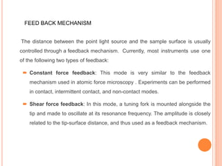 The distance between the point light source and the sample surface is usually
controlled through a feedback mechanism. Currently, most instruments use one
of the following two types of feedback:
 Constant force feedback: This mode is very similar to the feedback
mechanism used in atomic force microscopy . Experiments can be performed
in contact, intermittent contact, and non-contact modes.
 Shear force feedback: In this mode, a tuning fork is mounted alongside the
tip and made to oscillate at its resonance frequency. The amplitude is closely
related to the tip-surface distance, and thus used as a feedback mechanism.
FEED BACK MECHANISM
 
