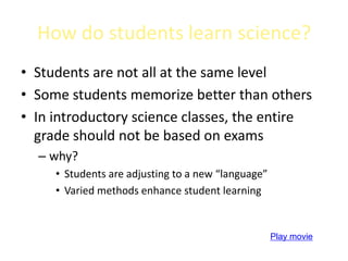 How do students learn science?
• Students are not all at the same level
• Some students memorize better than others
• In introductory science classes, the entire
  grade should not be based on exams
  – why?
     • Students are adjusting to a new “language”
     • Varied methods enhance student learning


                                                    Play movie
 