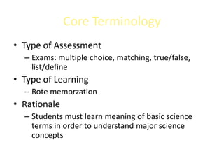 Core Terminology
• Type of Assessment
  – Exams: multiple choice, matching, true/false,
    list/define
• Type of Learning
  – Rote memorzation
• Rationale
  – Students must learn meaning of basic science
    terms in order to understand major science
    concepts
 