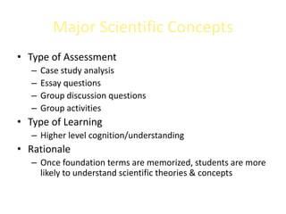 Major Scientific Concepts
• Type of Assessment
   –   Case study analysis
   –   Essay questions
   –   Group discussion questions
   –   Group activities
• Type of Learning
   – Higher level cognition/understanding
• Rationale
   – Once foundation terms are memorized, students are more
     likely to understand scientific theories & concepts
 