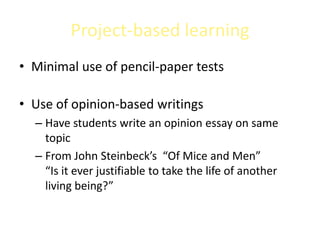Project-based learning
• Minimal use of pencil-paper tests

• Use of opinion-based writings
  – Have students write an opinion essay on same
    topic
  – From John Steinbeck’s “Of Mice and Men”
    “Is it ever justifiable to take the life of another
    living being?”
 