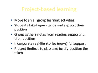 Project-based learning
 Move to small group learning activities
 Students take larger stance and support their
  position
 Group gathers notes from reading supporting
  their position
 Incorporate real-life stories (news) for support
 Present findings to class and justify position the
  taken
 