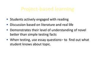 Project-based learning
 Students actively engaged with reading
 Discussion based on literature and real life
 Demonstrates their level of understanding of novel
  better than simple testing facts
 When testing, use essay questions– to find out what
  student knows about topic.
 