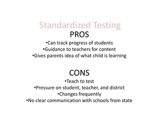 Standardized Testing
                   PROS
        •Can track progress of students
       •Guidance to teachers for content
  •Gives parents idea of what child is learning


                   CONS
                 •Teach to test
   •Pressure on student, teacher, and district
              •Changes frequently
•No clear communication with schools from state
 