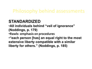 Philosophy behind assessments
STANDARDIZED
•All individuals behind “veil of ignorance”
(Noddings, p. 179)
•Rawls- emphasis on procedures
•“each person [has] an equal right to the most
extensive liberty compatible with a similar
liberty for others.” (Noddings, p. 185)
 