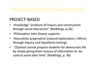 Philosophy behind assessments
PROJECT-BASED
• Knowledge “products of inquiry and construction
  through social interaction” (Noddings, p.36)
• Philosopher John Dewey supports
• Naturalistic pragmatism (natural explanation / effects
  through inquiry and hypothesis testing)
• “[S]chool cannot prepare students for democratic life
  by simply giving them masses of information to be
  used at some later time” (Noddings, p. 36)
 