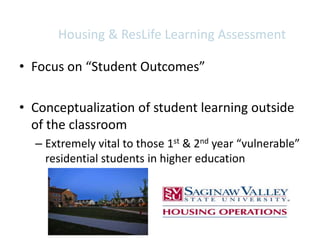 Housing & ResLife Learning Assessment

• Focus on “Student Outcomes”

• Conceptualization of student learning outside
  of the classroom
  – Extremely vital to those 1st & 2nd year “vulnerable”
    residential students in higher education
 