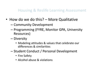 Housing & Reslife Learning Assessment

• How do we do this? – More Qualitative
  – Community Development
  – Programming (FYRE, Monitor GPA, University
    Resources)
  – Diversity
     • Modeling attitudes & values that celebrate our
       differences & similarities
  – Student Conduct / Personal Development
     • Fire Safety
     • Alcohol abuse & violations
 