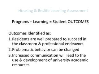 Housing & Reslife Learning Assessment

 Programs + Learning = Student OUTCOMES

Outcomes Identified as:
1.Residents are well prepared to succeed in
  the classroom & professional endeavors
2.Problematic behavior can be changed
3.Increased communication will lead to the
  use & development of university academic
  resources
 