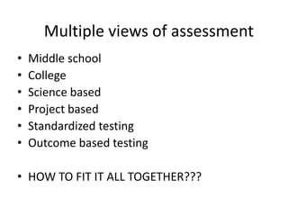 Multiple views of assessment
•   Middle school
•   College
•   Science based
•   Project based
•   Standardized testing
•   Outcome based testing

• HOW TO FIT IT ALL TOGETHER???
 