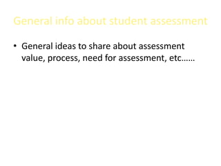 General info about student assessment
• General ideas to share about assessment
  value, process, need for assessment, etc……
 