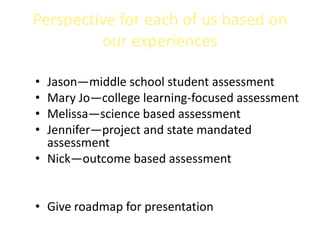 Perspective for each of us based on
         our experiences

• Jason—middle school student assessment
• Mary Jo—college learning-focused assessment
• Melissa—science based assessment
• Jennifer—project and state mandated
  assessment
• Nick—outcome based assessment


• Give roadmap for presentation
 