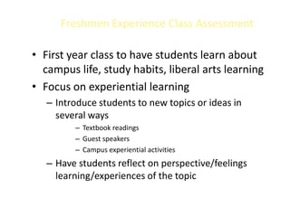 Freshmen Experience Class Assessment

• First year class to have students learn about
  campus life, study habits, liberal arts learning
• Focus on experiential learning
   – Introduce students to new topics or ideas in
     several ways
         – Textbook readings
         – Guest speakers
         – Campus experiential activities
   – Have students reflect on perspective/feelings
     learning/experiences of the topic
 