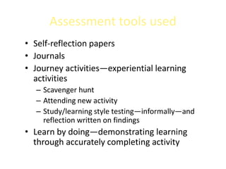 Assessment tools used
• Self-reflection papers
• Journals
• Journey activities—experiential learning
  activities
  – Scavenger hunt
  – Attending new activity
  – Study/learning style testing—informally—and
    reflection written on findings
• Learn by doing—demonstrating learning
  through accurately completing activity
 