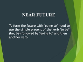 NEAR FUTURE
To form the future with "going to" need to
use the simple present of the verb "to be"
(be, be) followed by "going to" and then
another verb.