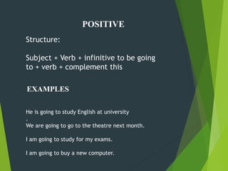 Structure:
Subject + Verb + infinitive to be going
to + verb + complement this
He is going to study English at university
.
We are going to go to the theatre next month.
I am going to study for my exams.
I am going to buy a new computer.
EXAMPLES
POSITIVE