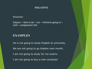 NEGATIVE
He is not going to study English at university.
We are not going to go theatre next month.
I am not going to study for my exams.
I am not going to buy a new computer.
Structure:
Subject + Verb to be + not + infinitive going to +
verb + complement this
EXAMPLES