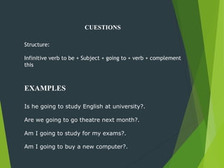 CUESTIONS
Structure:
Infinitive verb to be + Subject + going to + verb + complement
this
Is he going to study English at university?.
Are we going to go theatre next month?.
Am I going to study for my exams?.
Am I going to buy a new computer?.
EXAMPLES