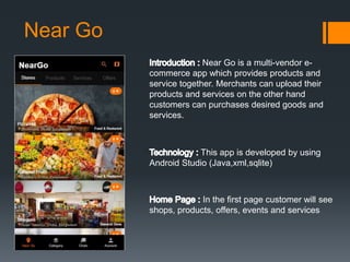 Near Go
Near Go is a multi-vendor e-
commerce app which provides products and
service together. Merchants can upload their
products and services on the other hand
customers can purchases desired goods and
services.
This app is developed by using
Android Studio (Java,xml,sqlite)
In the first page customer will see
shops, products, offers, events and services
 